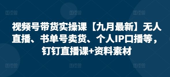 视频号带货实操课【25年7月最新】无人直播、书单号卖货、个人IP口播等，钉钉直播课+资料素材-樵渔匹