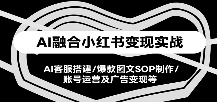 AI融合小红书变现实战课,AI客服搭建/爆款图文SOP制作/账号运营及广告变现等-樵渔匹