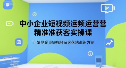 中小企业短视频运营精准获客实操课,可复制企业短视频获客落地训练方案-樵渔匹