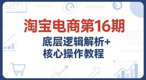 淘宝电商第16期，底层逻辑解析+核心操作教程，运营、推广提升能力的必学课程+配套资料-樵渔匹