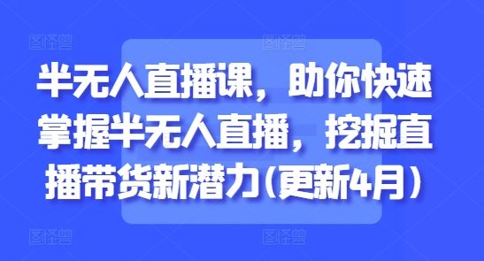 半无人直播课，助你快速掌握半无人直播，挖掘直播带货新潜力(更新7月)-樵渔匹