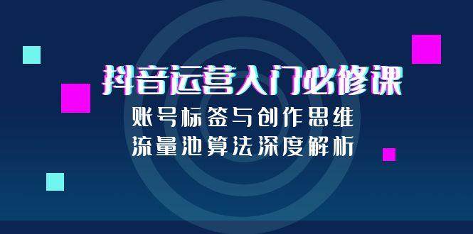 抖音运营入门必修课,账号标签与创作思维,流量池算法深度解析-樵渔匹