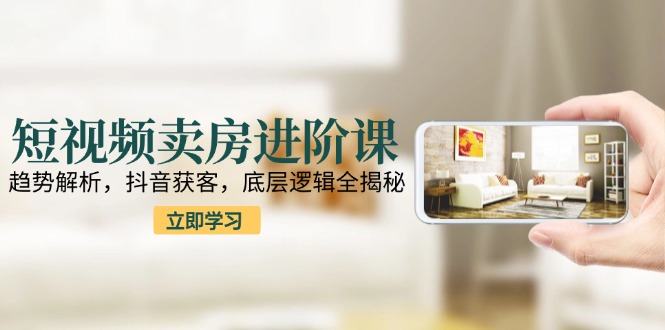 短视频卖房进阶课:趋势解析,抖音获客,底层逻辑全揭秘-樵渔匹