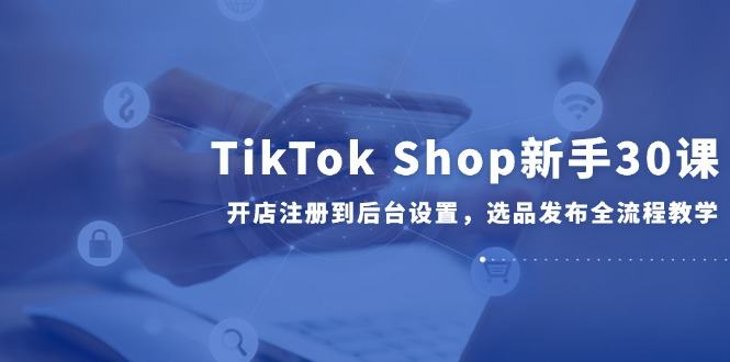 TikTok Shop新手30课,开店注册到后台设置,选品发布全流程教学-樵渔匹