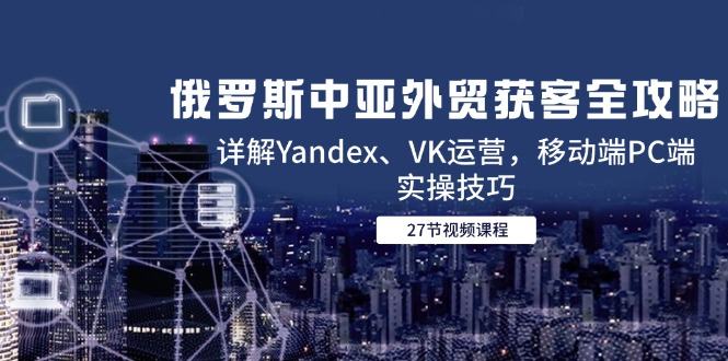 俄罗斯中亚外贸获客全攻略，详解Yandex、VK运营，移动端PC端实操技巧-樵渔匹