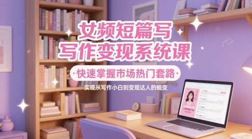 女频短篇写作变现系统课,快速掌握市场热门套路,实现从写作小白到变现达人的蜕变-樵渔匹