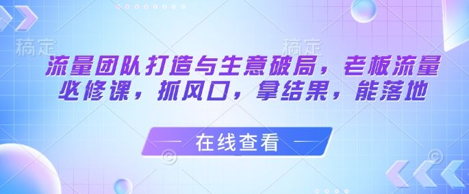 流量团队打造与生意破局,老板流量必修课,抓风口,拿结果,能落地-樵渔匹