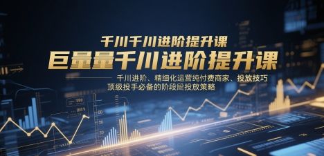 巨量千川进阶提升课,千川进阶、精细化运营纯付费商家、投放技巧、顶级投手必备的阶段性投放策略-樵渔匹