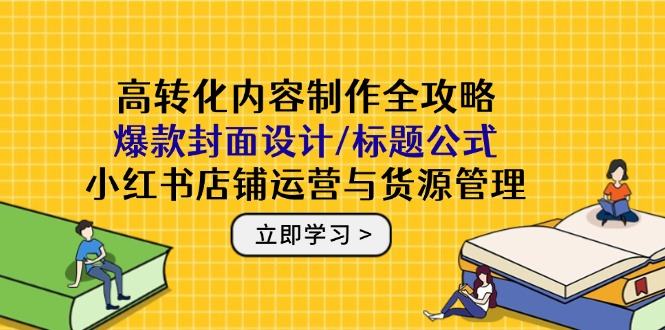高转化内容制作全攻略:爆款封面设计/标题公式,小红书店铺运营与货源管理-樵渔匹