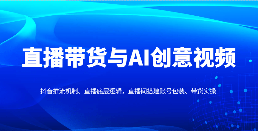 直播带货与AI创意视频,抖音推流机制、直播底层逻辑,直播间搭建账号包装、带货实操-樵渔匹