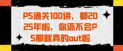 PS通关100讲，都2025年啦，你还不会PS那就真的out啦-樵渔匹