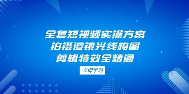 全套短视频实操方案，拍摄运镜光线构图，剪辑特效全精通-樵渔匹