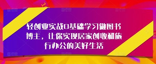 轻创业实战0基础学习做图书博主，让你实现居家创收和旅行办公的美好生活-樵渔匹