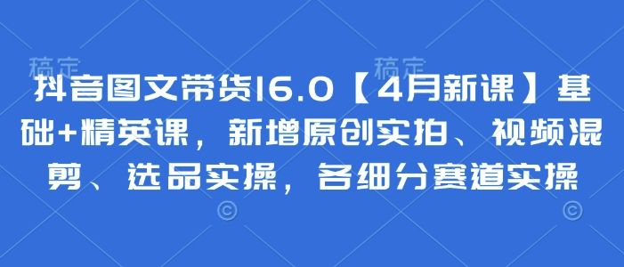 抖音图文带货16.0【4月新课】基础+精英课，新增原创实拍、视频混剪、选品实操，各细分赛道实操-樵渔匹