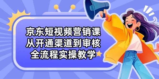 京东短视频营销课：从开通渠道到审核，全流程实操教学-樵渔匹