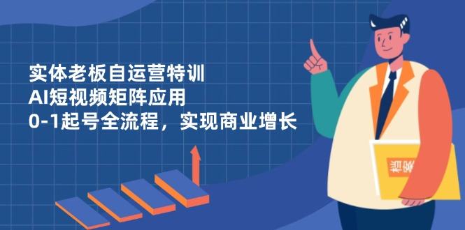 实体老板自运营特训,AI短视频矩阵应用,0-1起号全流程,实现商业增长-樵渔匹