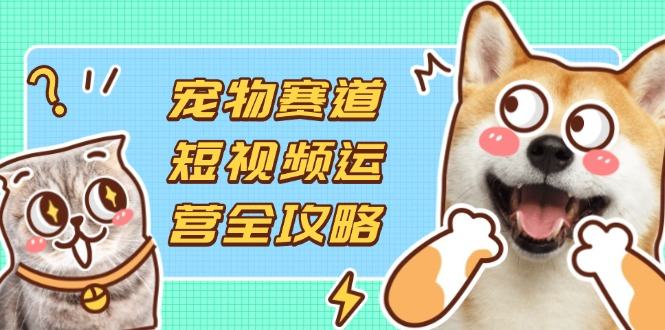 宠物赛道短视频运营全攻略，选品拍摄剪辑实操，实现流量到收益转化-樵渔匹