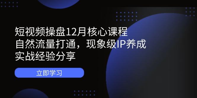 短视频操盘12月核心课程:自然流量打通,现象级IP养成,实战经验分享-樵渔匹