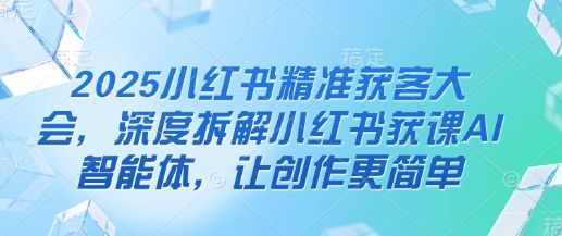 2025小红书精准获客大会，深度拆解小红书获课AI智能体，让创作更简单-樵渔匹