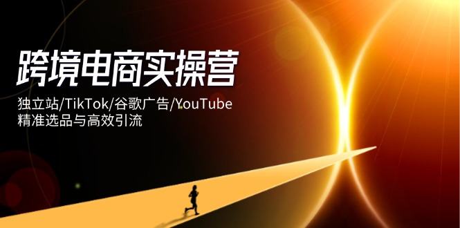 跨境电商实操营:独立站/TikTok/谷歌广告/YouTube,精准选品与高效引流-樵渔匹