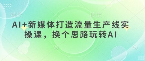 AI+新媒体打造流量生产线实操课,换个思路玩转AI-樵渔匹