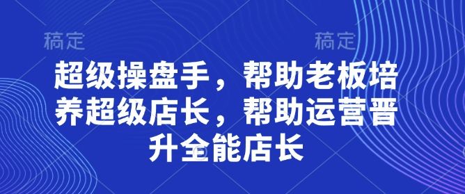 超级操盘手,帮助老板培养超级店长,帮助运营晋升全能店长-樵渔匹