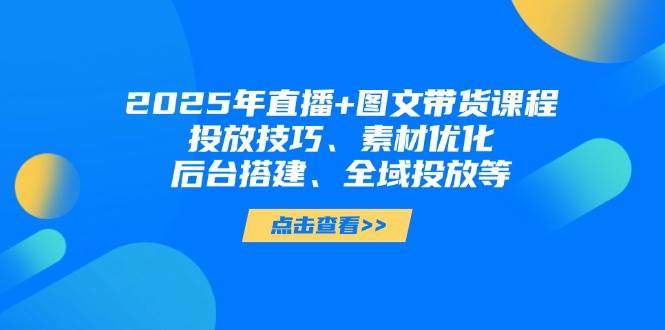 2025年短视频图文带货+直播带货:投放技巧、素材优化、后台搭建、全域投放等-樵渔匹