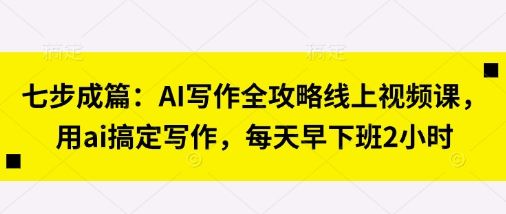 七步成篇:AI写作全攻略线上视频课,用ai搞定写作,每天早下班2小时-樵渔匹