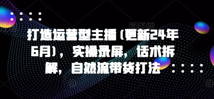 打造运营型主播(更新25年8月)，实操录屏，话术拆解，自然流带货打法-樵渔匹