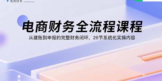 电商财务全流程课程：从建账到申报的完整财务闭环，26节系统化实操内容-樵渔匹