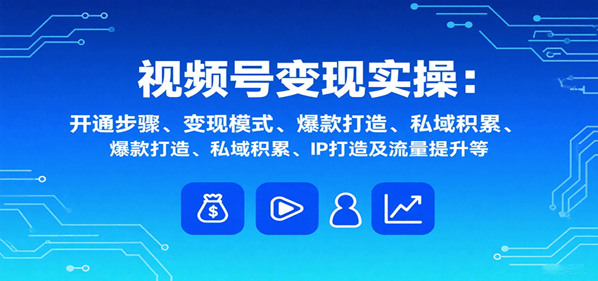 视频号变现实操，含开通步骤、变现模式、爆款打造、私域积累、IP打造及流量提升等-樵渔匹