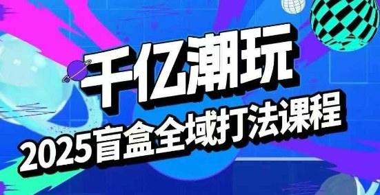2025盲盒全域全套打法课，盲盒起号、选品、话术、私域等-樵渔匹