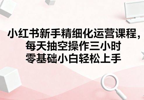 小红书新手精细化运营课程，每天抽空操作三小时，零基础小白轻松上手-樵渔匹