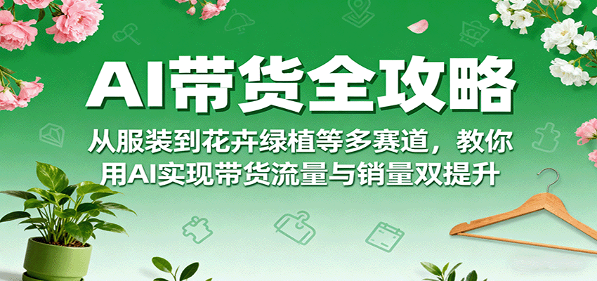 AI带货全攻略,从服装到花卉绿植等多赛道,教你用AI实现带货流量与销量双提升-樵渔匹