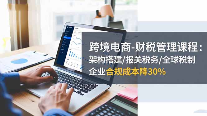 跨境电商-财税管理课程:架构搭建/报关税务/全球税制,企业合规成本降30%-樵渔匹