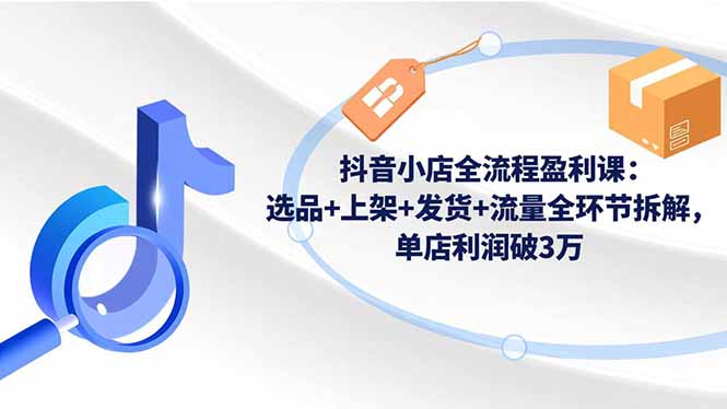 抖音小店全流程盈利课：选品+上架+发货+流量全环节拆解，单店利润破3万-樵渔匹