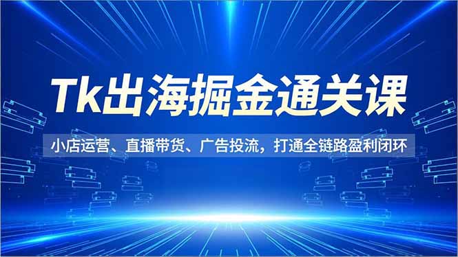 Tk出海掘金通关课,小店运营、直播带货、广告投流,打通全链路盈利闭环-樵渔匹