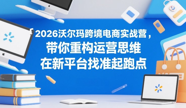 2026沃尔玛跨境电商实战营，带你重构运营思维，在新平台找准起跑点-樵渔匹